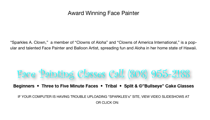 
Award Winning Face Painter




“Sparkles A. Clown,”  a member of “Clowns of Aloha” and “Clowns of America International,” is a pop- 
ular and talented Face Painter and Balloon Artist, spreading fun and Aloha in her home state of Hawaii.

 

Face Painting Classes Call (808) 955-2188
Beginners  •  Three to Five Minute Faces  •  Tribal  •  Split & ©”Bullseye” Cake Classes

IF YOUR COMPUTER IS HAVING TROUBLE UPLOADING “SPARKLES’s” SITE, VIEW VIDEO SLIDESHOWS AT  www.youtube.com/user/sparklesAclown OR CLICK ON:  http://www.youtube.com/watch?v=9fSmg59KvWI

